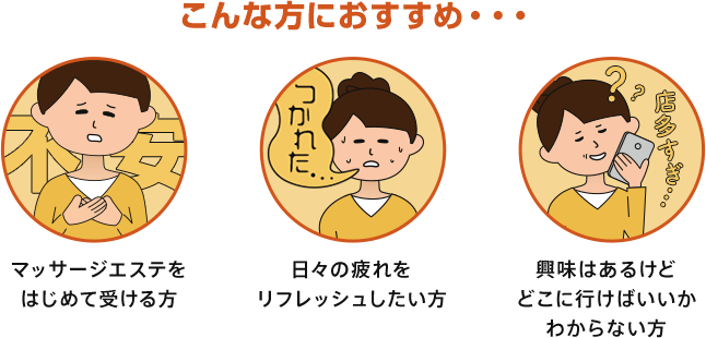 「マッサージ・エステをはじめてうける」「日々の疲れをリフレッシュしたい」「興味はあるけどどこに行けばいいかわからない」な方におすすめいたします。
