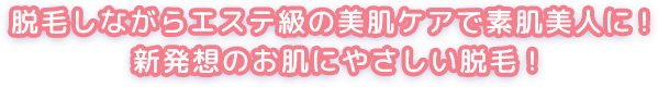 脱毛しながらエステ級の美肌ケアで素肌美人に！新発想のお肌にやさしい脱毛！